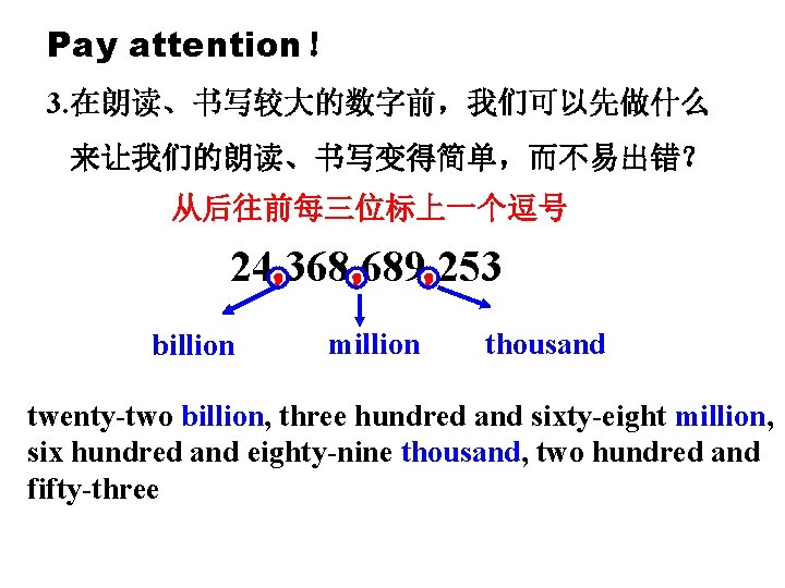 Pay attention！ 3. 在朗读、书写较大的数字前，我们可以先做什么 来让我们的朗读、书写变得简单，而不易出错？ 从后往前每三位标上一个逗号 24， 368， 689， 253 billion million thousand twenty-two