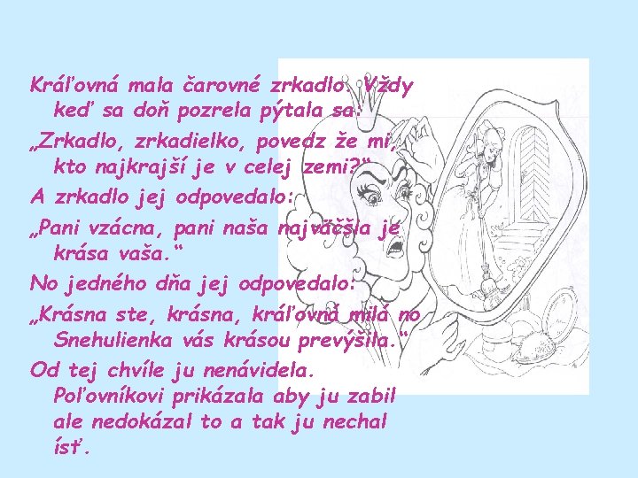 Kráľovná mala čarovné zrkadlo. Vždy keď sa doň pozrela pýtala sa: „Zrkadlo, zrkadielko, povedz