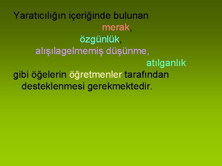 Yaratıcılığın içeriğinde bulunan merak, özgünlük, alışılagelmemiş düşünme, atılganlık gibi öğelerin öğretmenler tarafından desteklenmesi gerekmektedir.