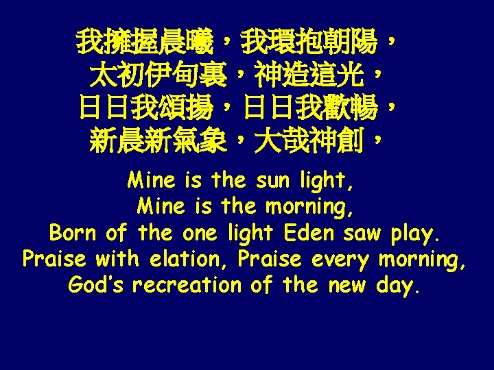 我擁握晨曦，我環抱朝陽， 太初伊甸裏，神造這光， 日日我頌揚，日日我歡暢， 新晨新氣象，大哉神創， Mine is the sun light, Mine is the morning, Born