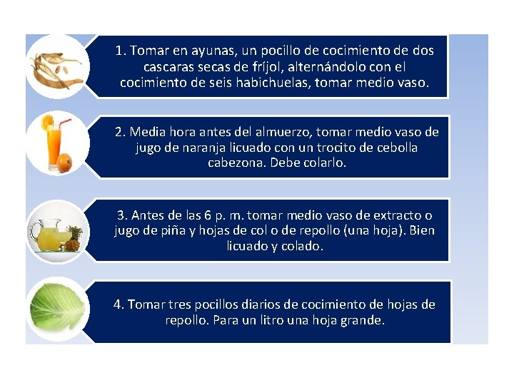 1. Tomar en ayunas, un pocillo de cocimiento de dos cascaras secas de fríjol,