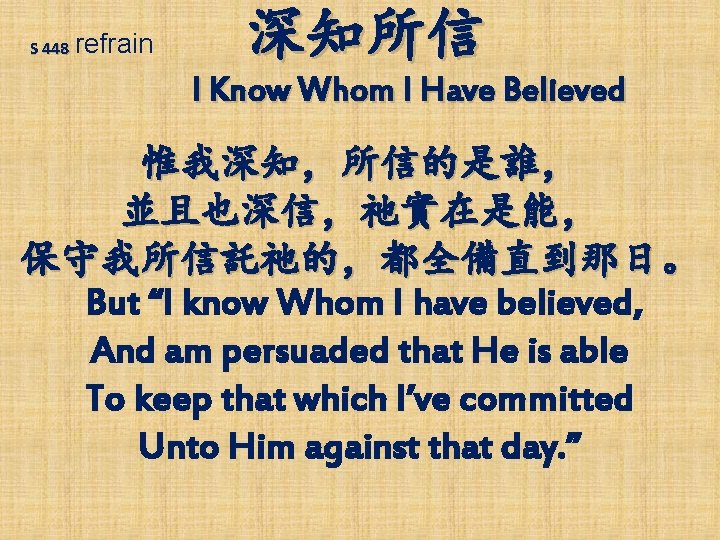 S 448 refrain 深知所信 I Know Whom I Have Believed 惟我深知，所信的是誰， 並且也深信，祂實在是能， 保守我所信託祂的，都全備直到那日。 But