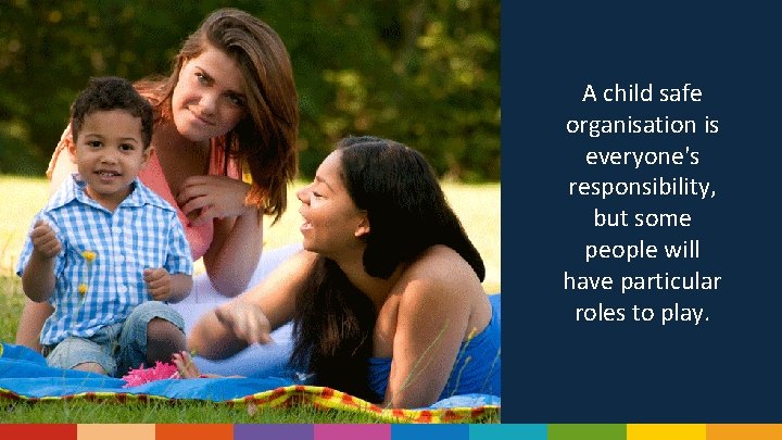 A child safe organisation is everyone's responsibility, but some people will have particular roles