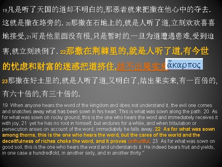 19 凡是听了天国的道却不明白的, 那恶者就来把撒在他心中的夺去。 这就是撒在路旁的。20那撒在石地上的, 就是人听了道, 立刻欢欢喜喜 地接受, 21可是他里面没有根, 只是暂时的; 一旦为道遭遇患难, 受到迫 害, 就立刻跌倒了。22那撒在荆棘里的, 就是人听了道,