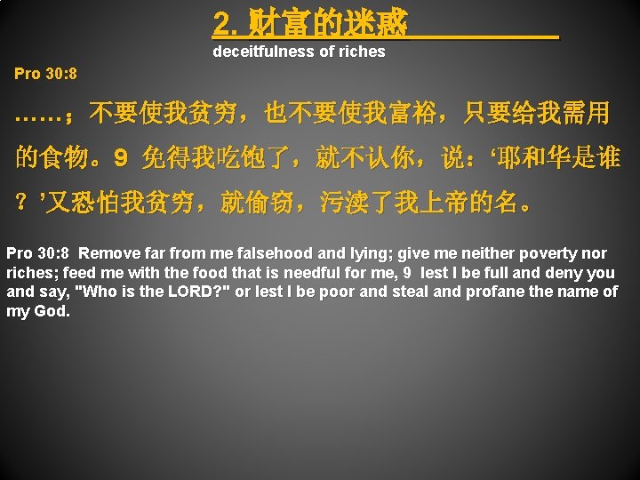 2. 财富的迷惑 deceitfulness of riches Pro 30: 8 ……；不要使我贫穷，也不要使我富裕，只要给我需用 的食物。9 免得我吃饱了，就不认你，说：‘耶和华是谁 ？’又恐怕我贫穷，就偷窃，污渎了我上帝的名。 Pro 30: