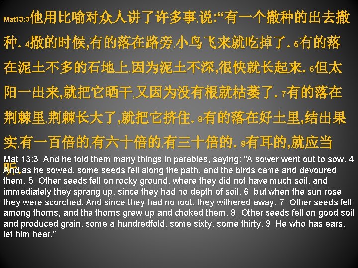 他用比喻对众人讲了许多事, 说: “有一个撒种的出去撒 Mat 13: 3 种。4撒的时候, 有的落在路旁, 小鸟飞来就吃掉了。5有的落 在泥土不多的石地上, 因为泥土不深, 很快就长起来。6但太 阳一出来, 就把它晒干,