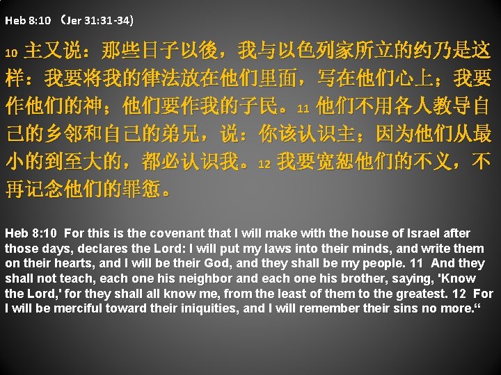 Heb 8: 10 （Jer 31: 31 -34) 10 主又说：那些日子以後，我与以色列家所立的约乃是这 样：我要将我的律法放在他们里面，写在他们心上；我要 作他们的神；他们要作我的子民。11 他们不用各人教导自 己的乡邻和自己的弟兄，说：你该认识主；因为他们从最 小的到至大的，都必认识我。12