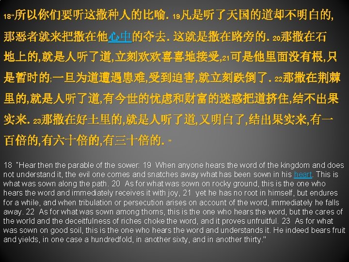 所以你们要听这撒种人的比喻。19凡是听了天国的道却不明白的, 18“ 那恶者就来把撒在他心中的夺去。这就是撒在路旁的。20那撒在石 地上的, 就是人听了道, 立刻欢欢喜喜地接受, 21可是他里面没有根, 只 是暂时的; 一旦为道遭遇患难, 受到迫害, 就立刻跌倒了。22那撒在荆棘 里的, 就是人听了道,