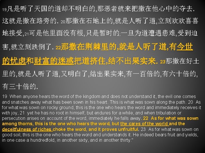 19 凡是听了天国的道却不明白的, 那恶者就来把撒在他心中的夺去。 这就是撒在路旁的。20那撒在石地上的, 就是人听了道, 立刻欢欢喜喜 地接受, 21可是他里面没有根, 只是暂时的; 一旦为道遭遇患难, 受到迫 害, 就立刻跌倒了。22那撒在荆棘里的, 就是人听了道,