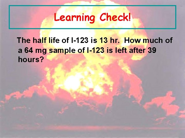 Learning Check! The half life of I-123 is 13 hr. How much of a