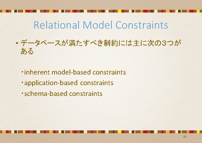 Relational Model Constraints • データベースが満たすべき制約には主に次の3つが ある ・inherent model-based constraints ・application-based constraints ・schema-based constraints 24 Relational Model Constraints • データベースが満たすべき制約には主に次の3つが ある ・inherent model-based constraints ・application-based constraints ・schema-based constraints 24