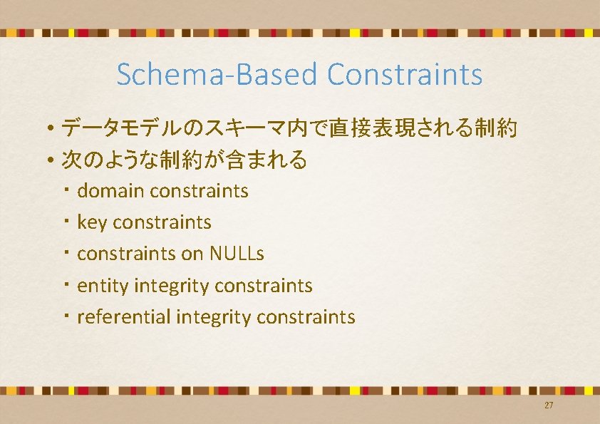 Schema-Based Constraints • データモデルのスキーマ内で直接表現される制約 • 次のような制約が含まれる ・ domain constraints ・ key constraints ・ constraints Schema-Based Constraints • データモデルのスキーマ内で直接表現される制約 • 次のような制約が含まれる ・ domain constraints ・ key constraints ・ constraints