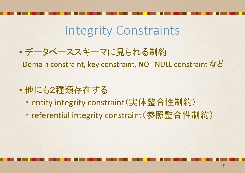 Integrity Constraints • データベーススキーマに見られる制約 Domain constraint, key constraint, NOT NULL constraint など • 他にも2種類存在する Integrity Constraints • データベーススキーマに見られる制約 Domain constraint, key constraint, NOT NULL constraint など • 他にも2種類存在する