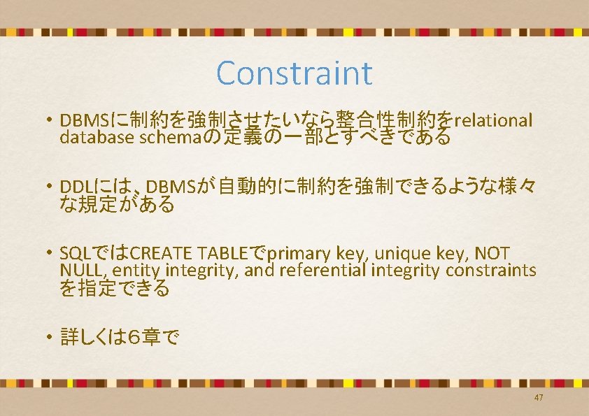 Constraint • DBMSに制約を強制させたいなら整合性制約をrelational database schemaの定義の一部とすべきである • DDLには、DBMSが自動的に制約を強制できるような様々 な規定がある • SQLではCREATE TABLEでprimary key, unique key, Constraint • DBMSに制約を強制させたいなら整合性制約をrelational database schemaの定義の一部とすべきである • DDLには、DBMSが自動的に制約を強制できるような様々 な規定がある • SQLではCREATE TABLEでprimary key, unique key,