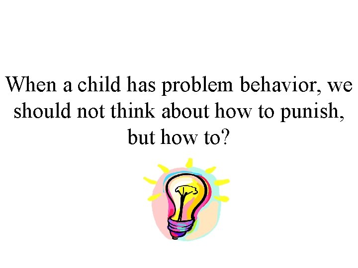 When a child has problem behavior, we should not think about how to punish,