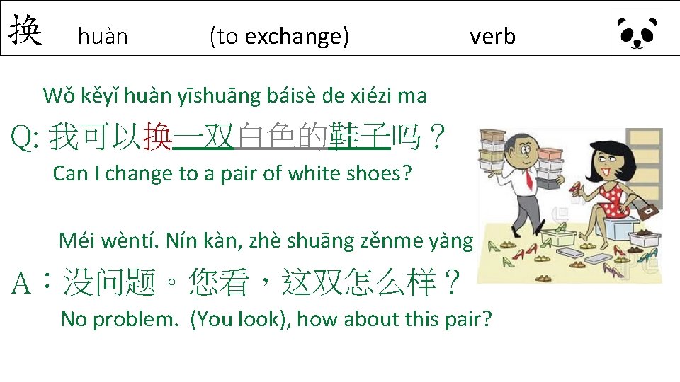 换 huàn (to exchange) verb Wǒ kěyǐ huàn yīshuāng báisè de xiézi ma Q: