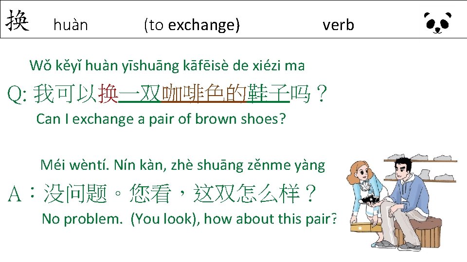 换 huàn (to exchange) verb Wǒ kěyǐ huàn yīshuāng kāfēisè de xiézi ma Q: