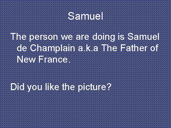 Samuel The person we are doing is Samuel de Champlain a. k. a The