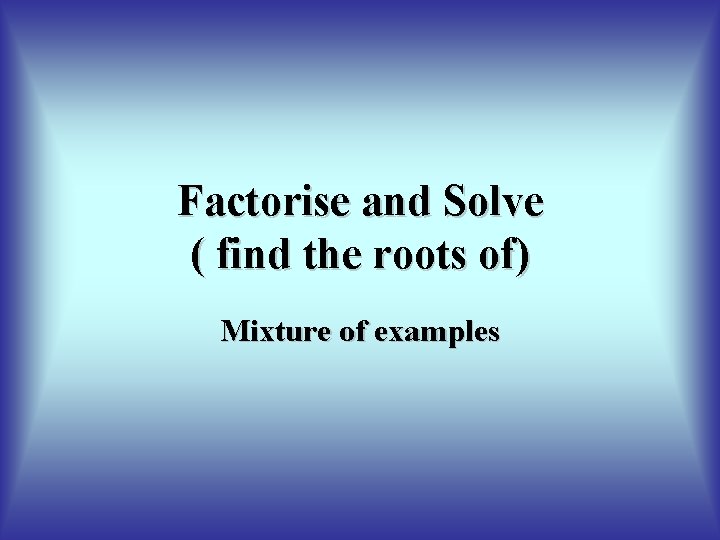 Factorise and Solve ( find the roots of) Mixture of examples Factorise and Solve ( find the roots of) Mixture of examples