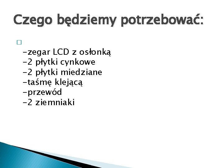 Czego będziemy potrzebować: � -zegar LCD z osłonką -2 płytki cynkowe -2 płytki miedziane Czego będziemy potrzebować: � -zegar LCD z osłonką -2 płytki cynkowe -2 płytki miedziane