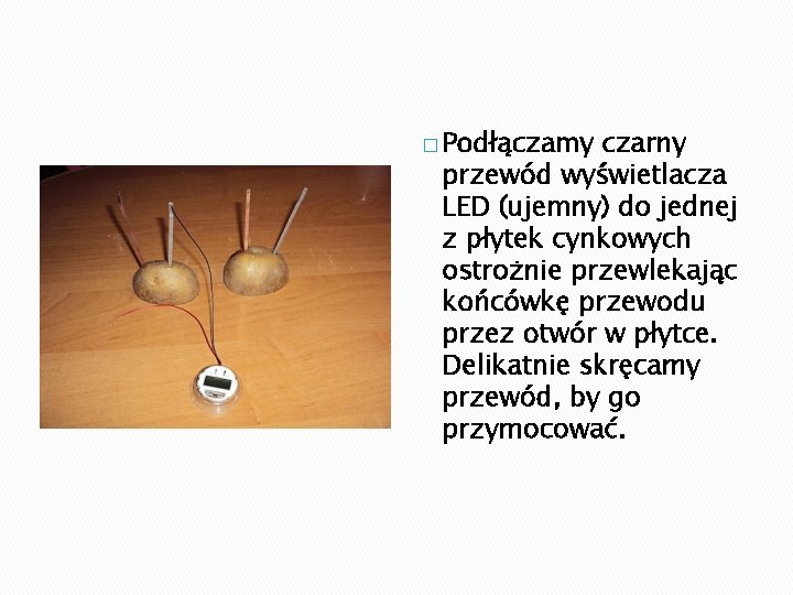 � Podłączamy czarny przewód wyświetlacza LED (ujemny) do jednej z płytek cynkowych ostrożnie przewlekając � Podłączamy czarny przewód wyświetlacza LED (ujemny) do jednej z płytek cynkowych ostrożnie przewlekając