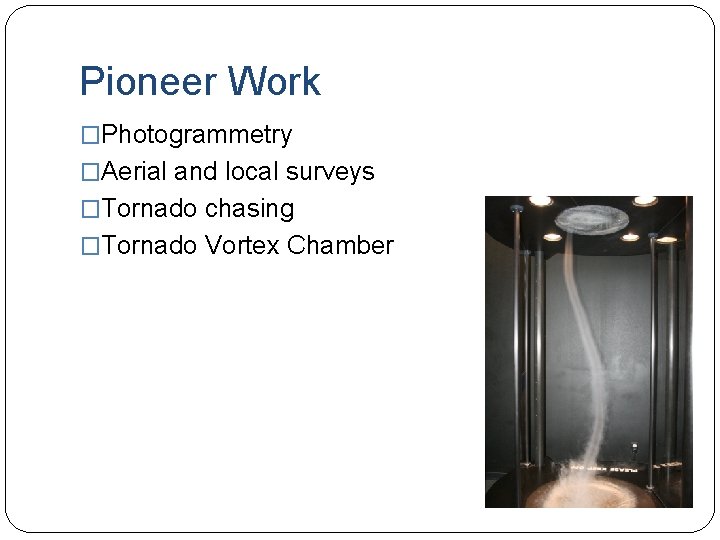 Pioneer Work �Photogrammetry �Aerial and local surveys �Tornado chasing �Tornado Vortex Chamber 