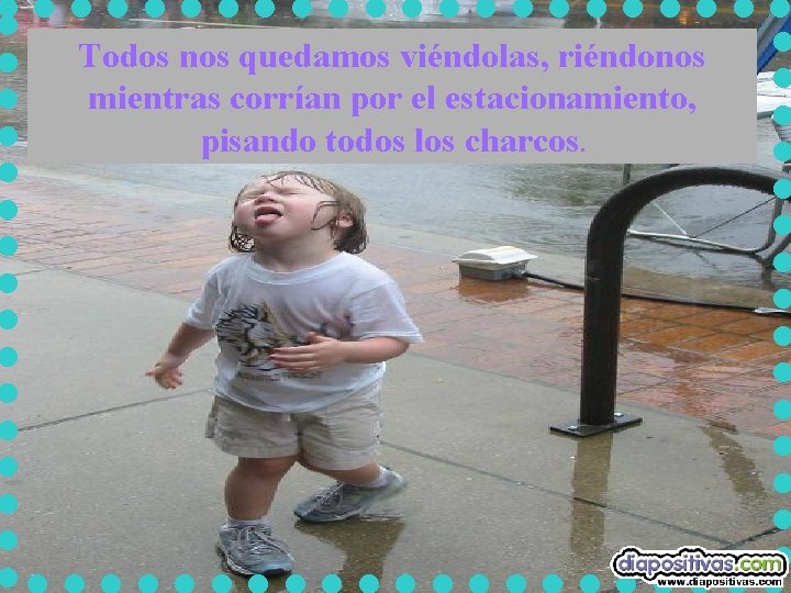 Todos nos quedamos viéndolas, riéndonos mientras corrían por el estacionamiento, pisando todos los charcos. Todos nos quedamos viéndolas, riéndonos mientras corrían por el estacionamiento, pisando todos los charcos.
