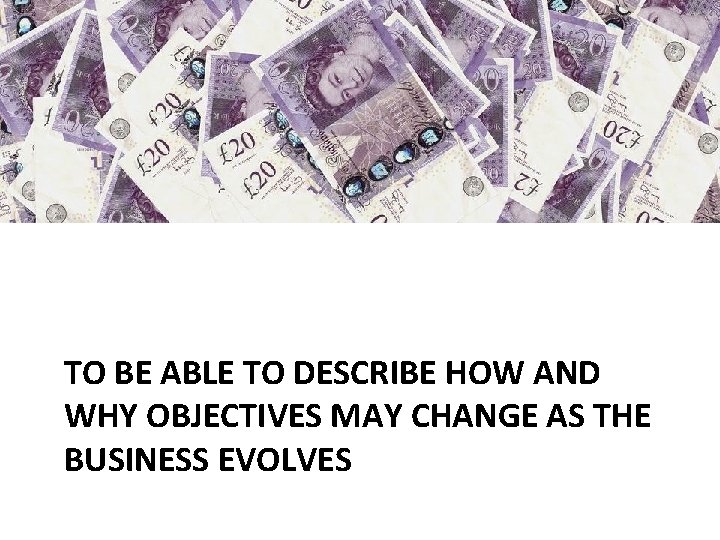 TO BE ABLE TO DESCRIBE HOW AND WHY OBJECTIVES MAY CHANGE AS THE BUSINESS