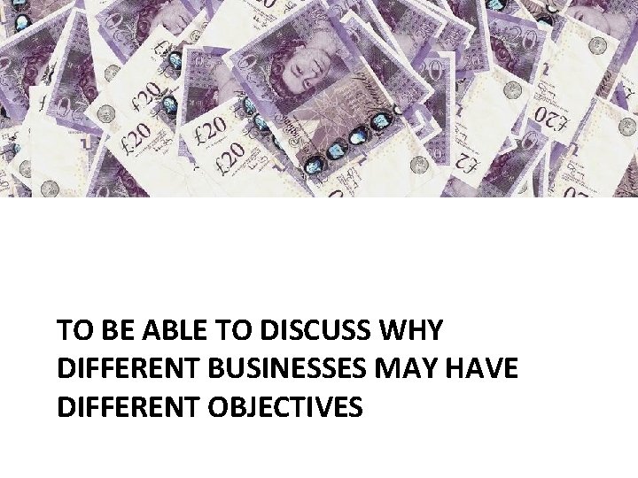 TO BE ABLE TO DISCUSS WHY DIFFERENT BUSINESSES MAY HAVE DIFFERENT OBJECTIVES 
