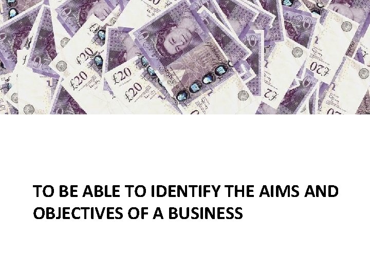 TO BE ABLE TO IDENTIFY THE AIMS AND OBJECTIVES OF A BUSINESS 