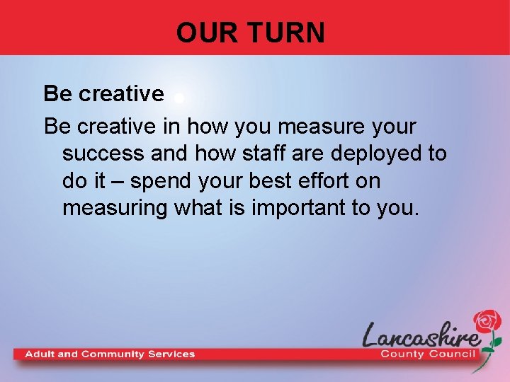 OUR TURN Be creative in how you measure your success and how staff are