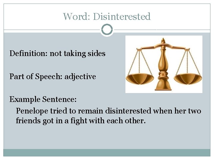 Word: Disinterested Definition: not taking sides Part of Speech: adjective Example Sentence: Penelope tried