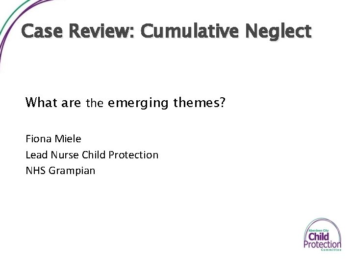 Case Review: Cumulative Neglect What are the emerging themes? Fiona Miele Lead Nurse Child