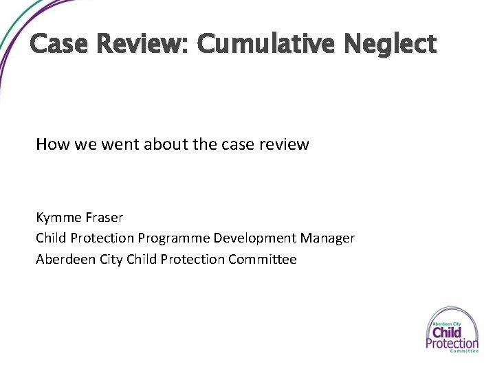 Case Review: Cumulative Neglect How we went about the case review Kymme Fraser Child