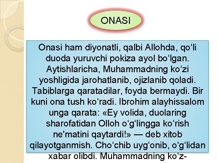 ONASI Onasi ham diyonatli, qalbi Allohda, qo‘li duoda yuruvchi pokiza ayol bo‘lgan. Aytishlaricha, Muhammadning ONASI Onasi ham diyonatli, qalbi Allohda, qo‘li duoda yuruvchi pokiza ayol bo‘lgan. Aytishlaricha, Muhammadning