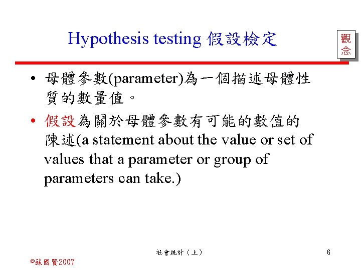 Hypothesis testing 假設檢定 觀 念 • 母體參數(parameter)為一個描述母體性 質的數量值。 • 假設為關於母體參數有可能的數值的 陳述(a statement about the