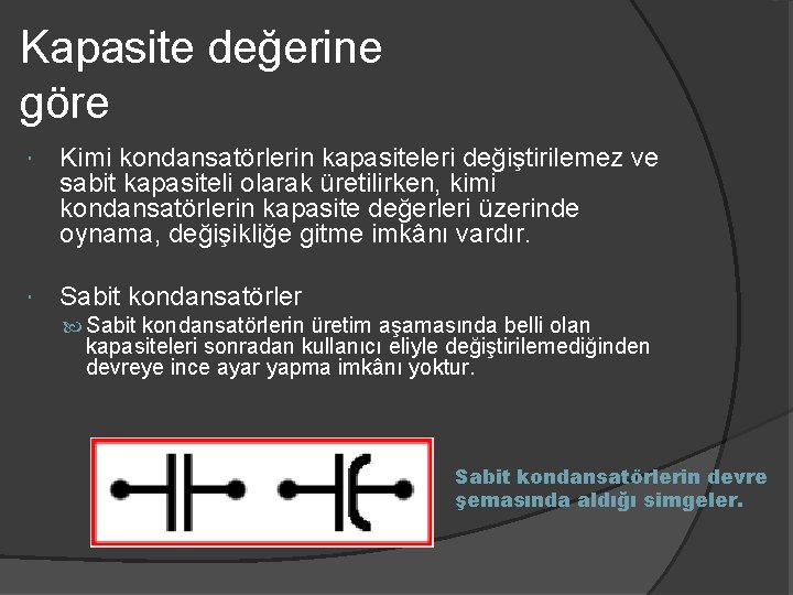 Kapasite değerine göre Kimi kondansatörlerin kapasiteleri değiştirilemez ve sabit kapasiteli olarak üretilirken, kimi kondansatörlerin