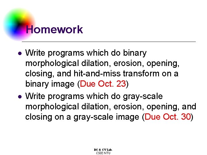 Homework l l Write programs which do binary morphological dilation, erosion, opening, closing, and