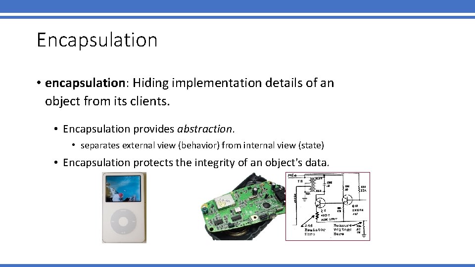 Encapsulation • encapsulation: Hiding implementation details of an object from its clients. • Encapsulation Encapsulation • encapsulation: Hiding implementation details of an object from its clients. • Encapsulation