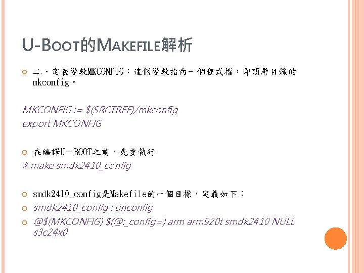 U-BOOT的MAKEFILE解析 二、定義變數MKCONFIG：這個變數指向一個程式檔，即頂層目錄的 mkconfig。 MKCONFIG : = $(SRCTREE)/mkconfig export MKCONFIG 在編譯U－BOOT之前，先要執行 # make smdk 2410_config是Makefile的一個目標，定義如下：