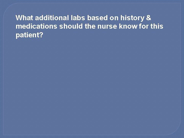 What additional labs based on history & medications should the nurse know for this