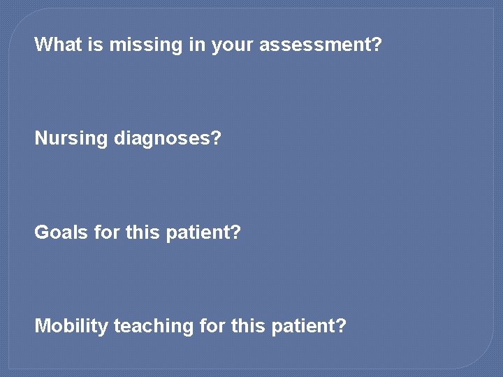 What is missing in your assessment? Nursing diagnoses? Goals for this patient? Mobility teaching