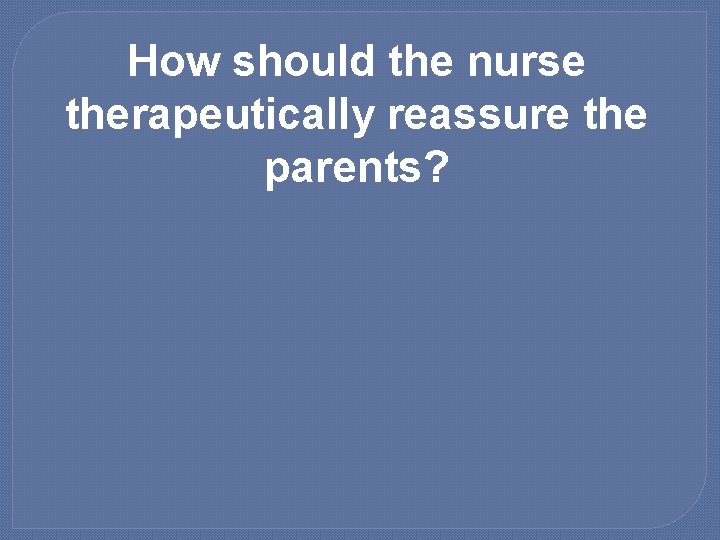 How should the nurse therapeutically reassure the parents? 