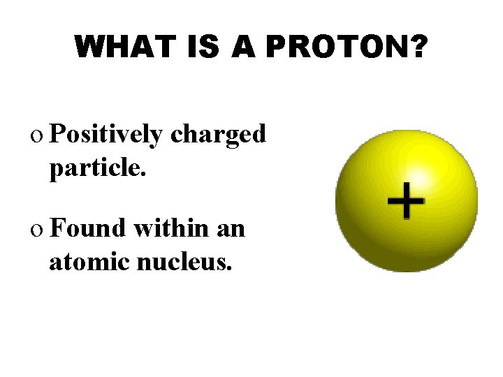 WHAT IS A PROTON? o Positively charged particle. o Found within an atomic nucleus.