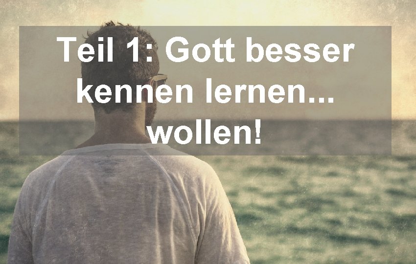 Teil 1: Gott besser kennen lernen. . . wollen! 