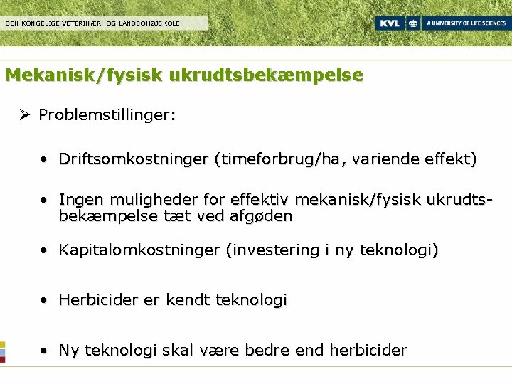 DEN KONGELIGE VETERINÆR- OG LANDBOHØJSKOLE Mekanisk/fysisk ukrudtsbekæmpelse Ø Problemstillinger: • Driftsomkostninger (timeforbrug/ha, variende effekt)