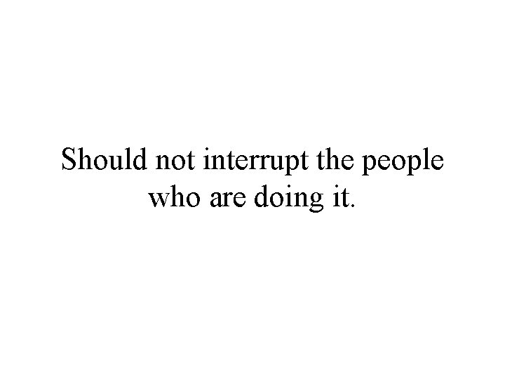 Should not interrupt the people who are doing it. 