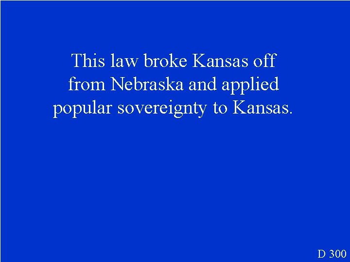 This law broke Kansas off from Nebraska and applied popular sovereignty to Kansas. D