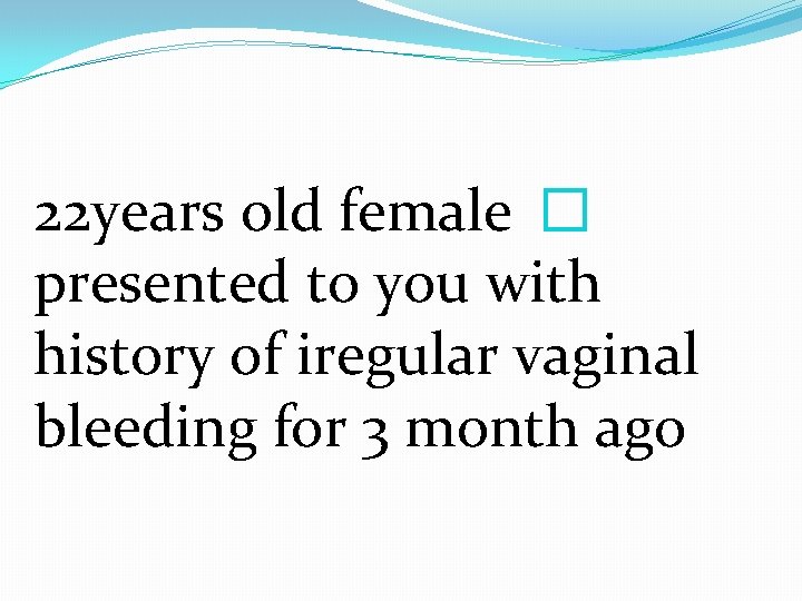 22 years old female � presented to you with history of iregular vaginal bleeding