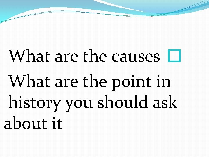 What are the causes � What are the point in history you should ask